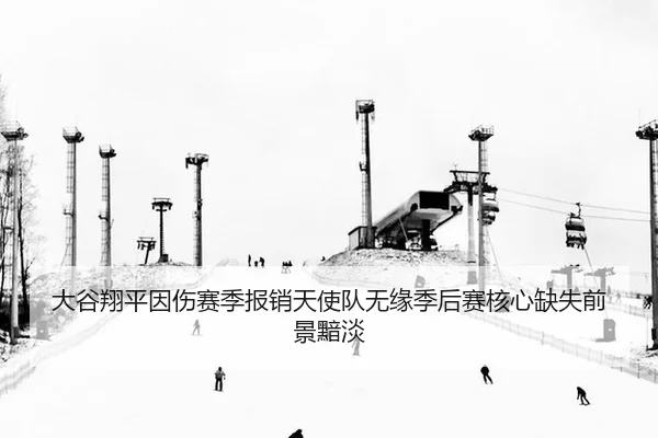 大谷翔平因伤赛季报销天使队无缘季后赛核心缺失前景黯淡